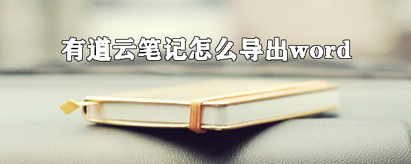 有道云筆記怎么導出word？有道云筆記轉換word方法詳解