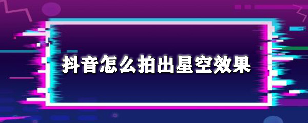 抖音如何拍出星空效果？抖音拍出星空效果教程一覽
